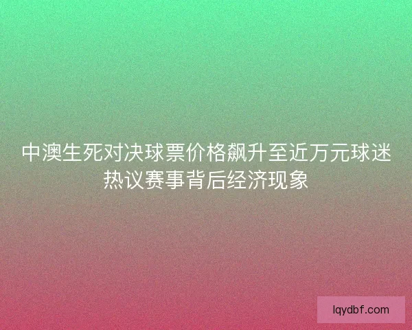 中澳生死对决球票价格飙升至近万元球迷热议赛事背后经济现象