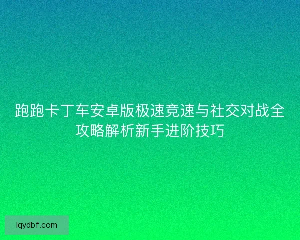 跑跑卡丁车安卓版极速竞速与社交对战全攻略解析新手进阶技巧