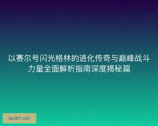 以赛尔号闪光格林的进化传奇与巅峰战斗力量全面解析指南深度揭秘篇