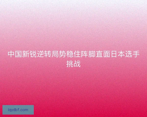 中国新锐逆转局势稳住阵脚直面日本选手挑战