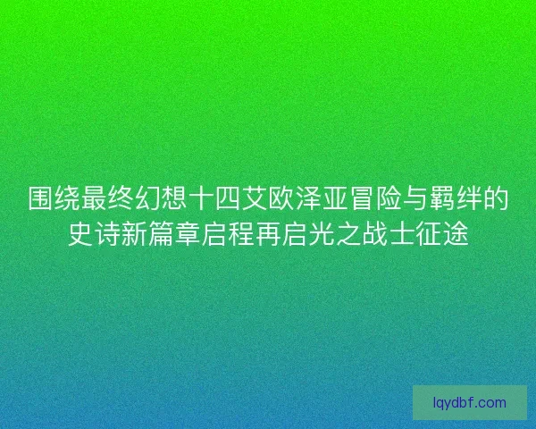 围绕最终幻想十四艾欧泽亚冒险与羁绊的史诗新篇章启程再启光之战士征途