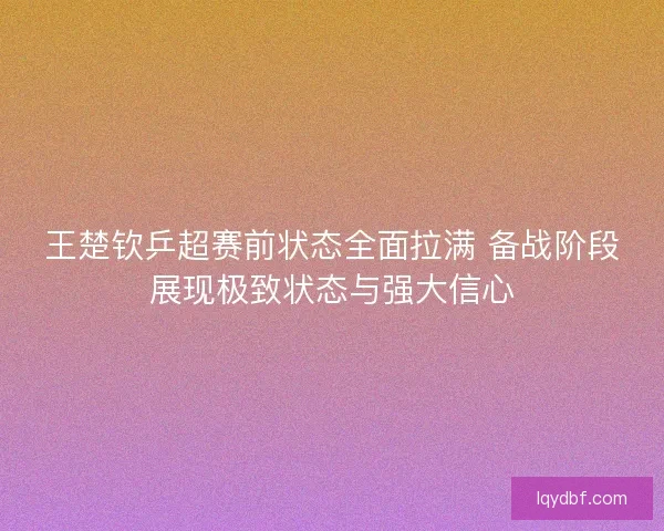 王楚钦乒超赛前状态全面拉满 备战阶段展现极致状态与强大信心