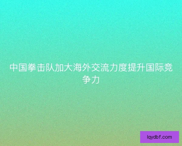 中国拳击队加大海外交流力度提升国际竞争力